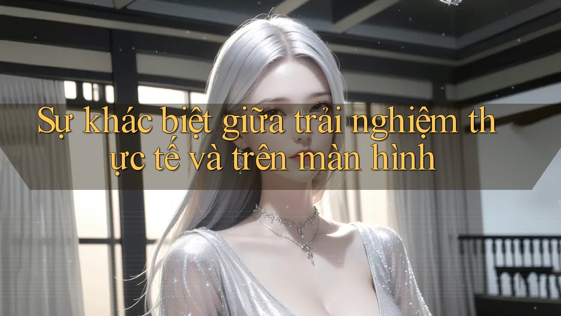Sự khác biệt giữa trải nghiệm thực tế và trên màn hình