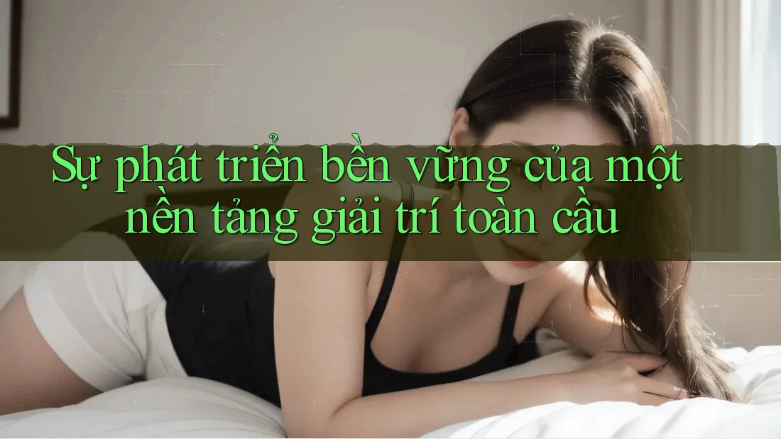Sự phát triển bền vững của một nền tảng giải trí toàn cầu