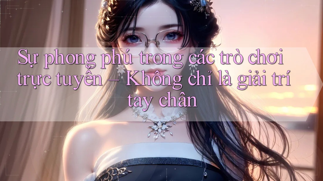 Sự phong phú trong các trò chơi trực tuyến – Không chỉ là giải trí tay chân