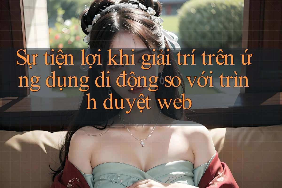 Sự tiện lợi khi giải trí trên ứng dụng di động so với trình duyệt web Sự tiện lợi khi giải trí trên ứng dụng di động so với trình duyệt web