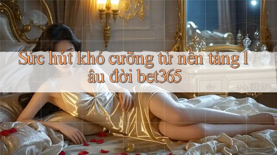 Sức hút khó cưỡng từ nền tảng lâu đời bet365