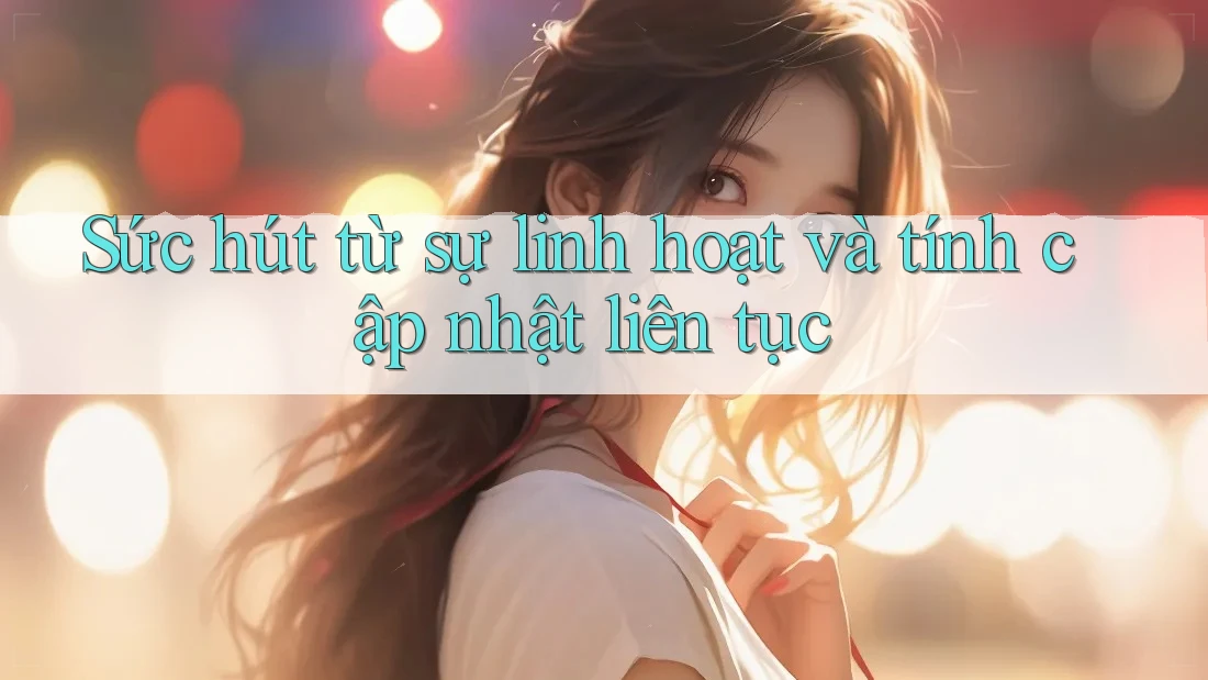 Sức hút từ sự linh hoạt và tính cập nhật liên tục