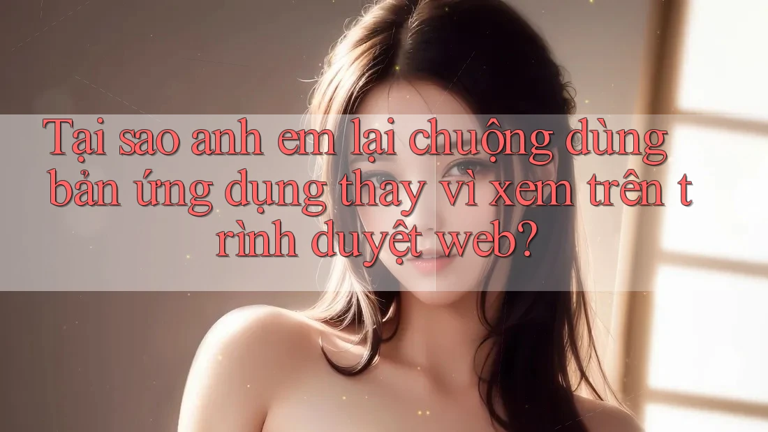 Tại sao anh em lại chuộng dùng bản ứng dụng thay vì xem trên trình duyệt web?