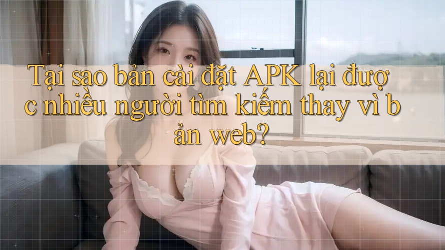 Tại sao bản cài đặt APK lại được nhiều người tìm kiếm thay vì bản web?