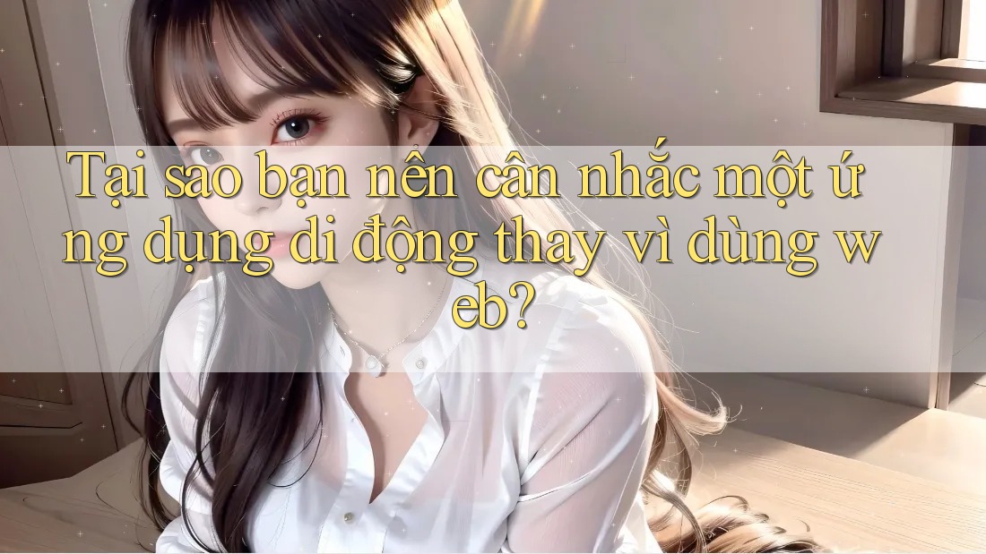 Tại sao bạn nên cân nhắc một ứng dụng di động thay vì dùng web?