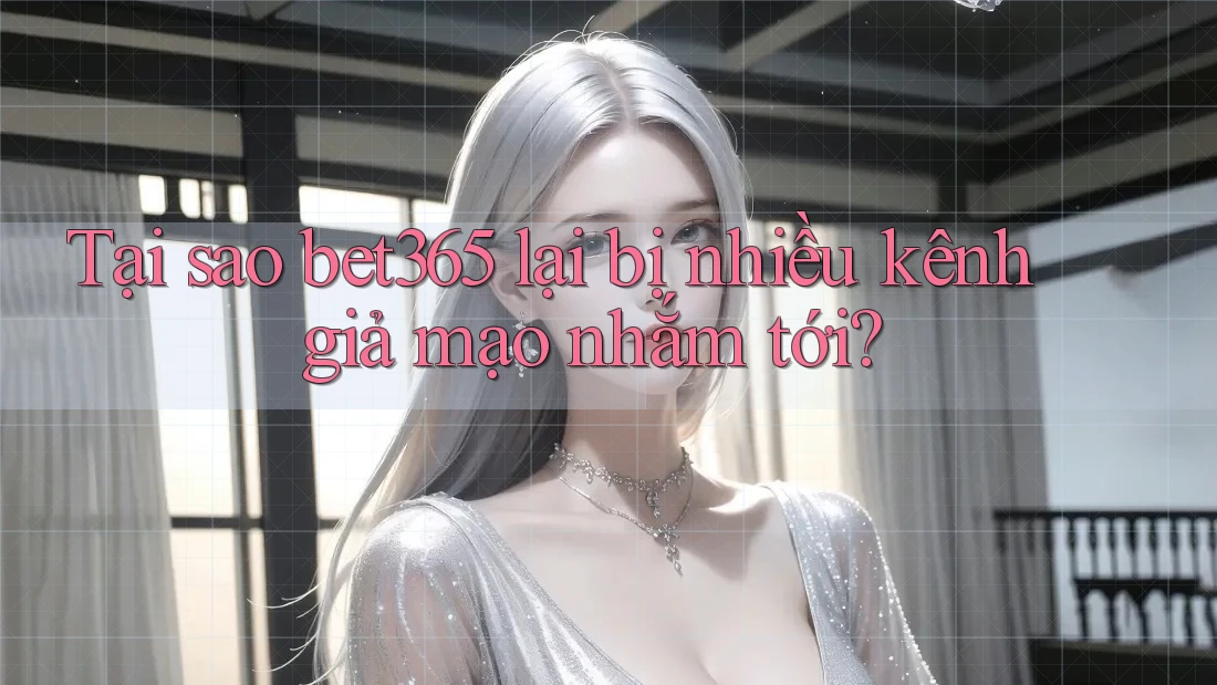 Tại sao bet365 lại bị nhiều kênh giả mạo nhắm tới?