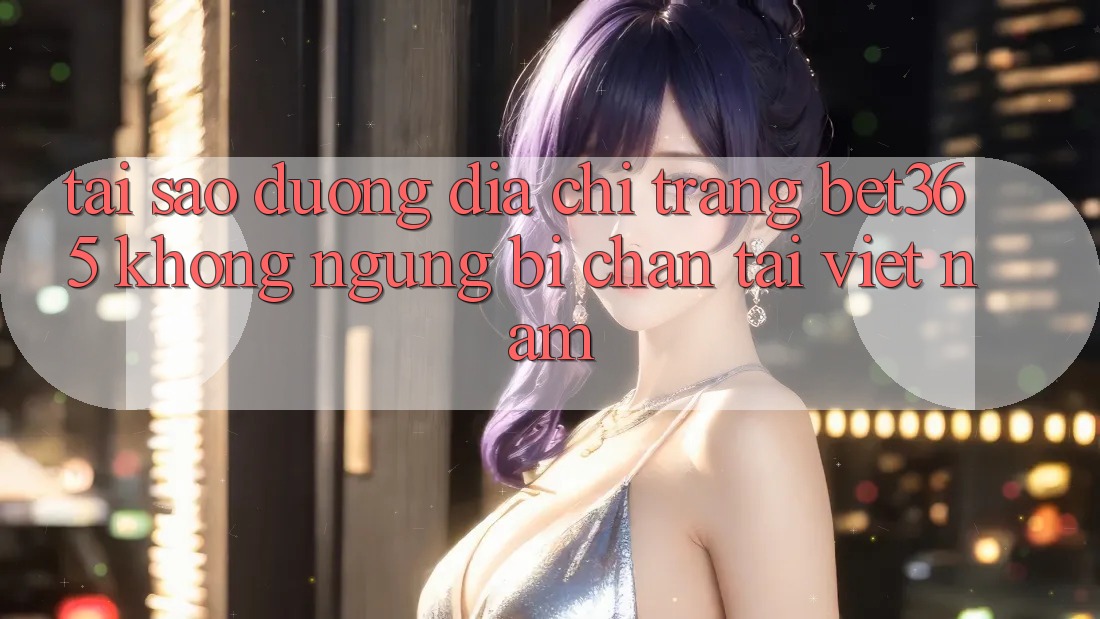 Tại sao đường địa chỉ trang bet365 không ngừng bị chặn tại Việt Nam? Tại sao đường địa chỉ trang bet365 không ngừng bị chặn tại Việt Nam?