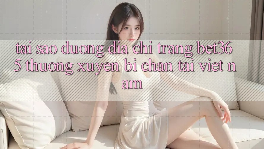 Tại sao đường địa chỉ trang bet365 thường xuyên bị chặn tại Việt Nam? Tại sao đường địa chỉ trang bet365 thường xuyên bị chặn tại Việt Nam?