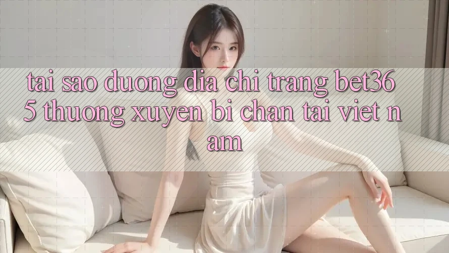 Tại sao đường địa chỉ trang bet365 thường xuyên bị chặn tại Việt Nam? Tại sao đường địa chỉ trang bet365 thường xuyên bị chặn tại Việt Nam?