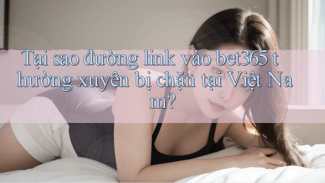 Tại sao đường link vào bet365 thường xuyên bị chặn tại Việt Nam?