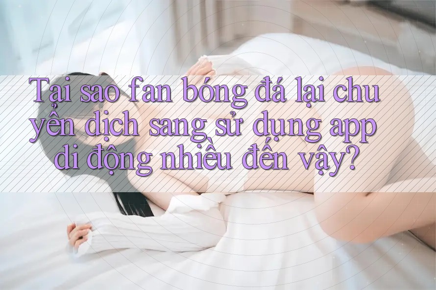 Tại sao fan bóng đá lại chuyển dịch sang sử dụng app di động nhiều đến vậy? Tại sao fan bóng đá lại chuyển dịch sang sử dụng app di động nhiều đến vậy?