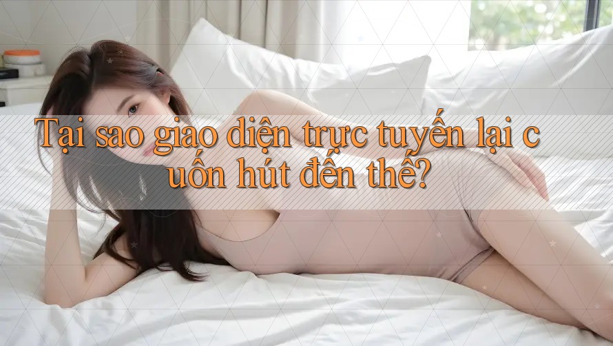 Tại sao giao diện trực tuyến lại cuốn hút đến thế?