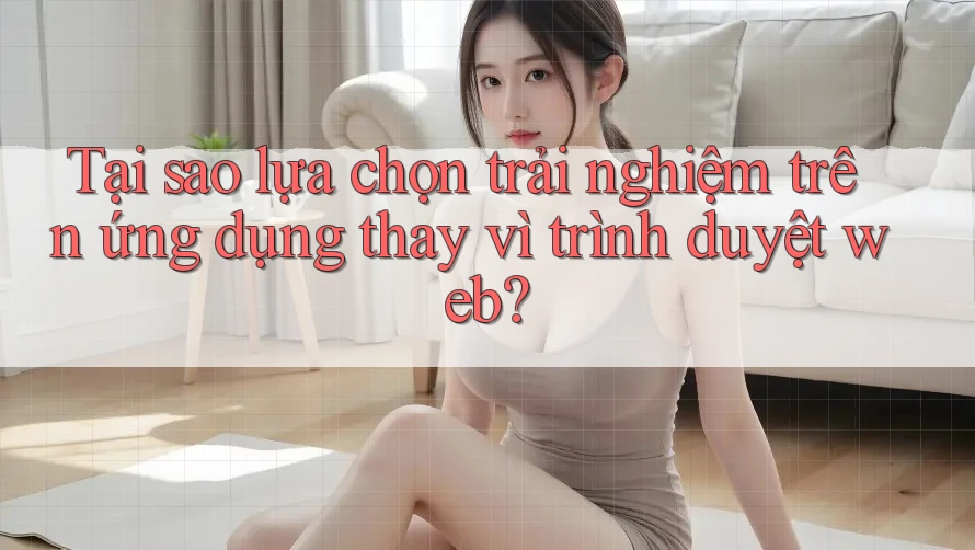 Tại sao lựa chọn trải nghiệm trên ứng dụng thay vì trình duyệt web?