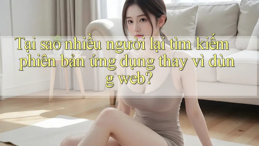 Tại sao nhiều người lại tìm kiếm phiên bản ứng dụng thay vì dùng web?