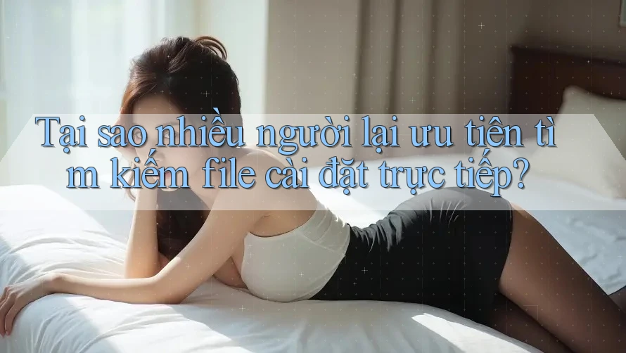 Tại sao nhiều người lại ưu tiên tìm kiếm file cài đặt trực tiếp?