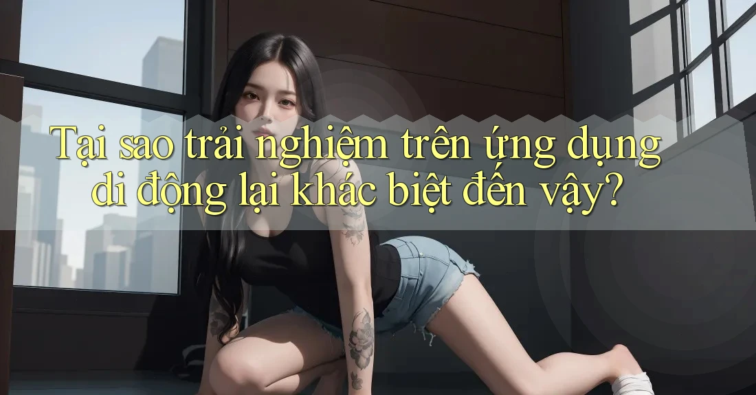 Tại sao trải nghiệm trên ứng dụng di động lại khác biệt đến vậy?