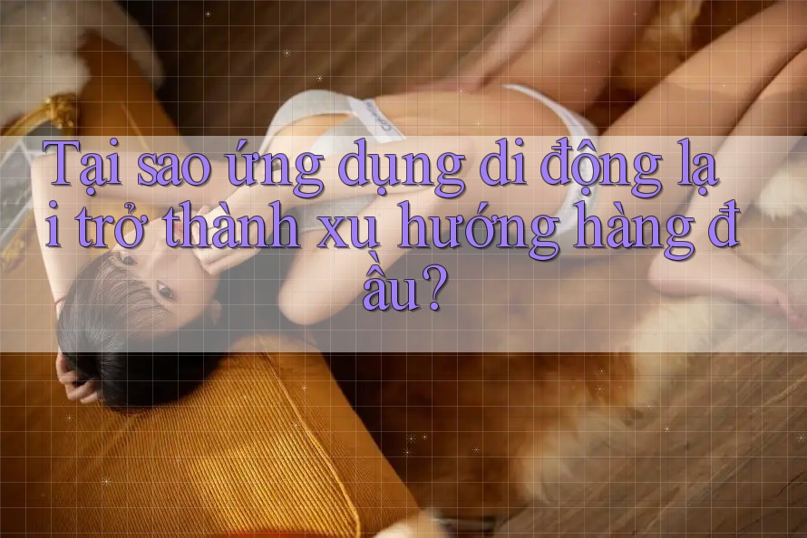 Tại sao ứng dụng di động lại trở thành xu hướng hàng đầu?