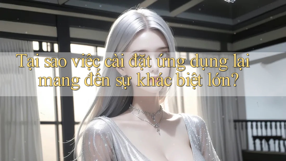 Tại sao việc cài đặt ứng dụng lại mang đến sự khác biệt lớn?