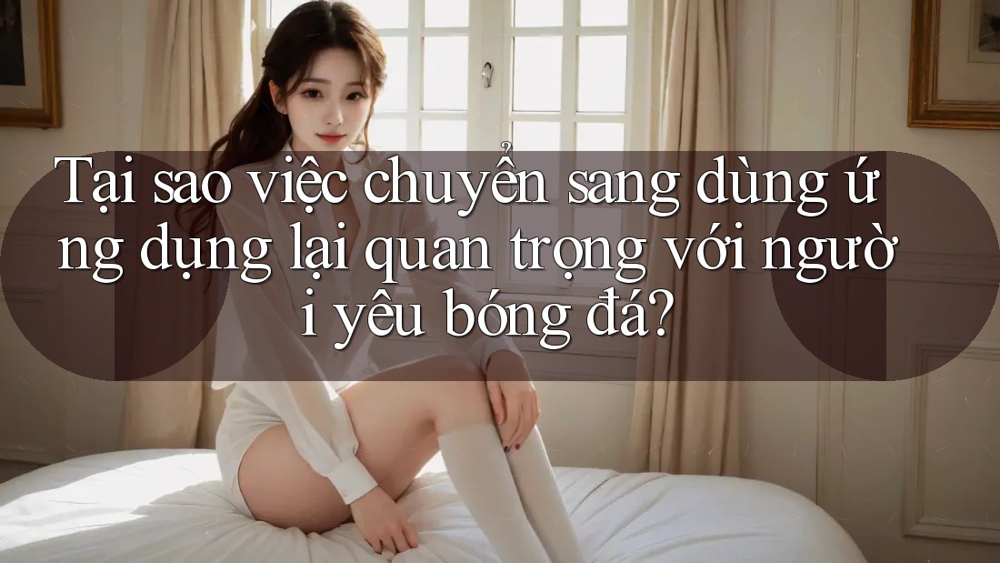 Tại sao việc chuyển sang dùng ứng dụng lại quan trọng với người yêu bóng đá?