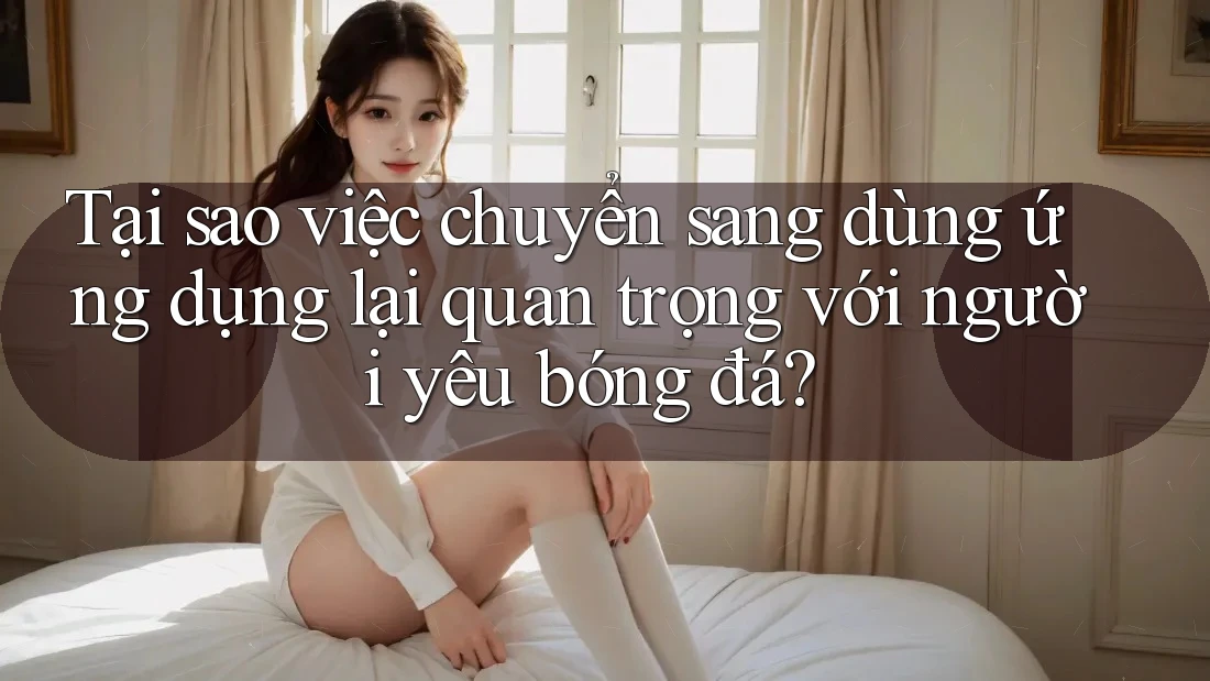 Tại sao việc chuyển sang dùng ứng dụng lại quan trọng với người yêu bóng đá? Tại sao việc chuyển sang dùng ứng dụng lại quan trọng với người yêu bóng đá?