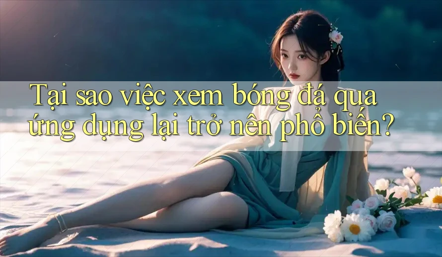 Tại sao việc xem bóng đá qua ứng dụng lại trở nên phổ biến? Tại sao việc xem bóng đá qua ứng dụng lại trở nên phổ biến?