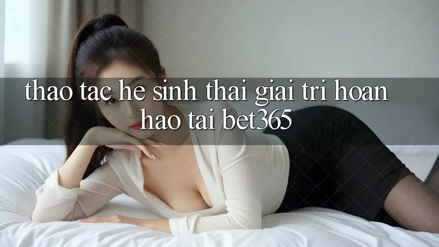 Thao tác hệ sinh thái giải trí hoàn hảo tại bet365 Thao tác hệ sinh thái giải trí hoàn hảo tại bet365