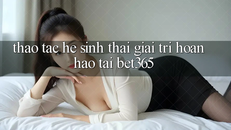 Thao tác hệ sinh thái giải trí hoàn hảo tại bet365 Thao tác hệ sinh thái giải trí hoàn hảo tại bet365