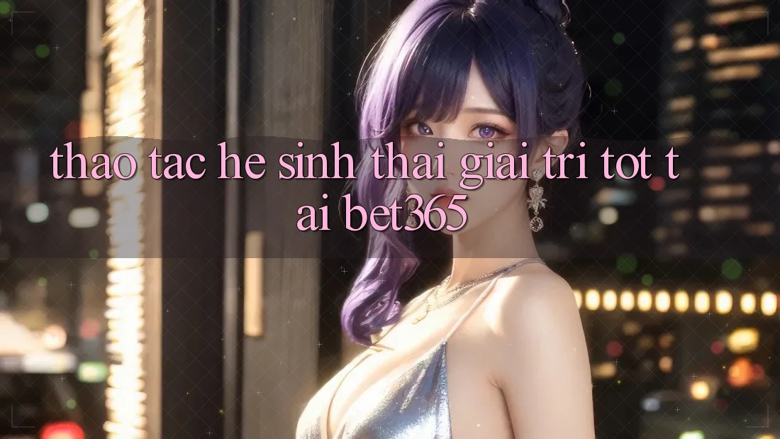 Thao tác hệ sinh thái giải trí tốt tại bet365 Thao tác hệ sinh thái giải trí tốt tại bet365