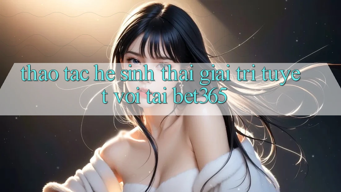 Thao tác hệ sinh thái giải trí tuyệt vời tại bet365 Thao tác hệ sinh thái giải trí tuyệt vời tại bet365