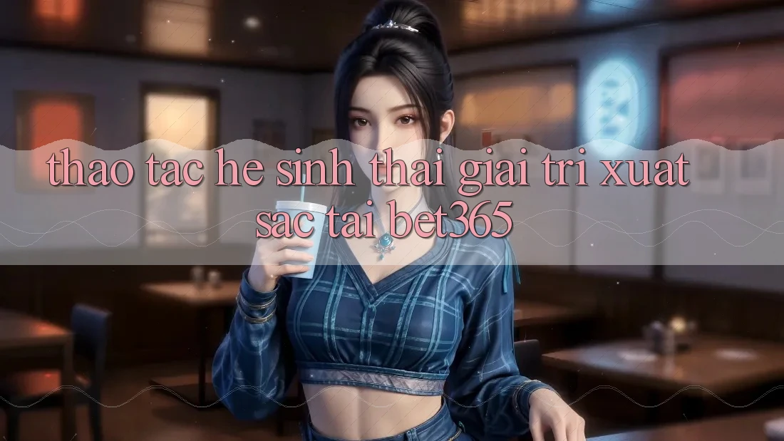 Thao tác hệ sinh thái giải trí xuất sắc tại bet365 Thao tác hệ sinh thái giải trí xuất sắc tại bet365
