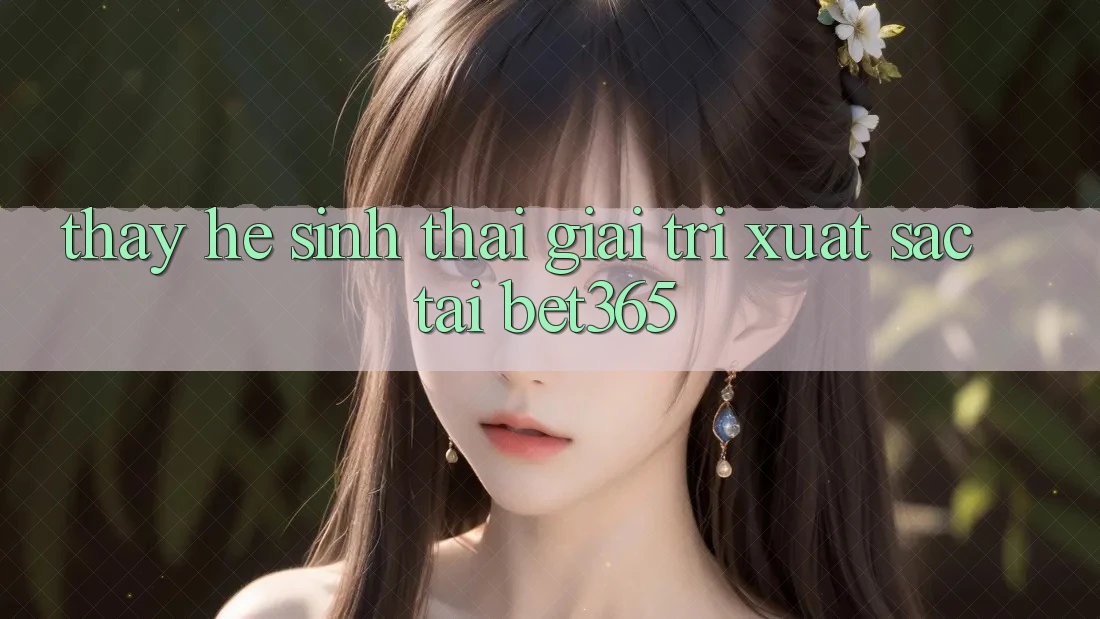 Thấy hệ sinh thái giải trí xuất sắc tại bet365 Thấy hệ sinh thái giải trí xuất sắc tại bet365