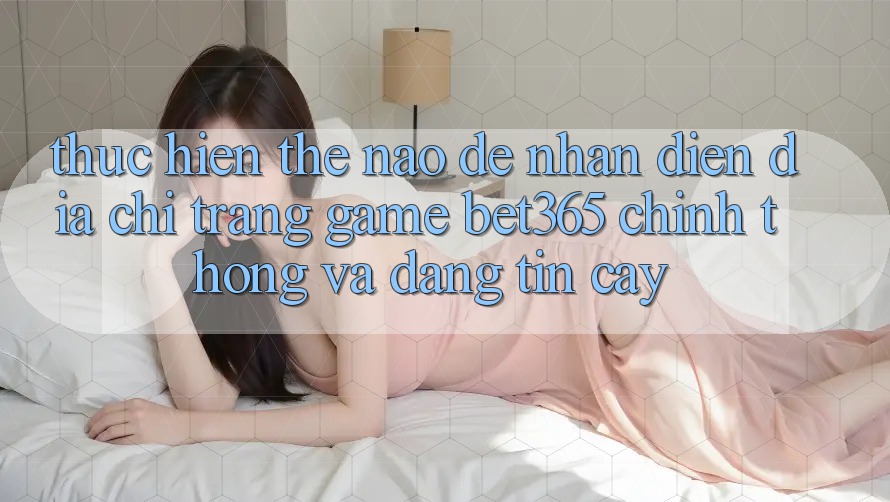 Thực hiện thế nào để nhận diện Địa chỉ trang Game bet365 chính thống và đáng tin cậy? Thực hiện thế nào để nhận diện Địa chỉ trang Game bet365 chính thống và đáng tin cậy?