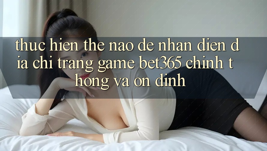 Thực hiện thế nào để nhận diện Địa chỉ trang Game bet365 chính thống và ổn định? Thực hiện thế nào để nhận diện Địa chỉ trang Game bet365 chính thống và ổn định?