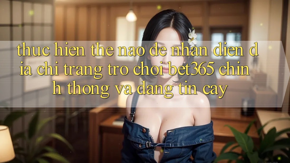 Thực hiện thế nào để nhận diện Địa chỉ trang Trò chơi bet365 chính thống và đáng tin cậy? Thực hiện thế nào để nhận diện Địa chỉ trang Trò chơi bet365 chính thống và đáng tin cậy?