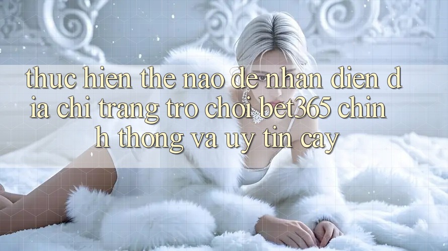 Thực hiện thế nào để nhận diện Địa chỉ trang Trò chơi bet365 chính thống và uy tín cậy?