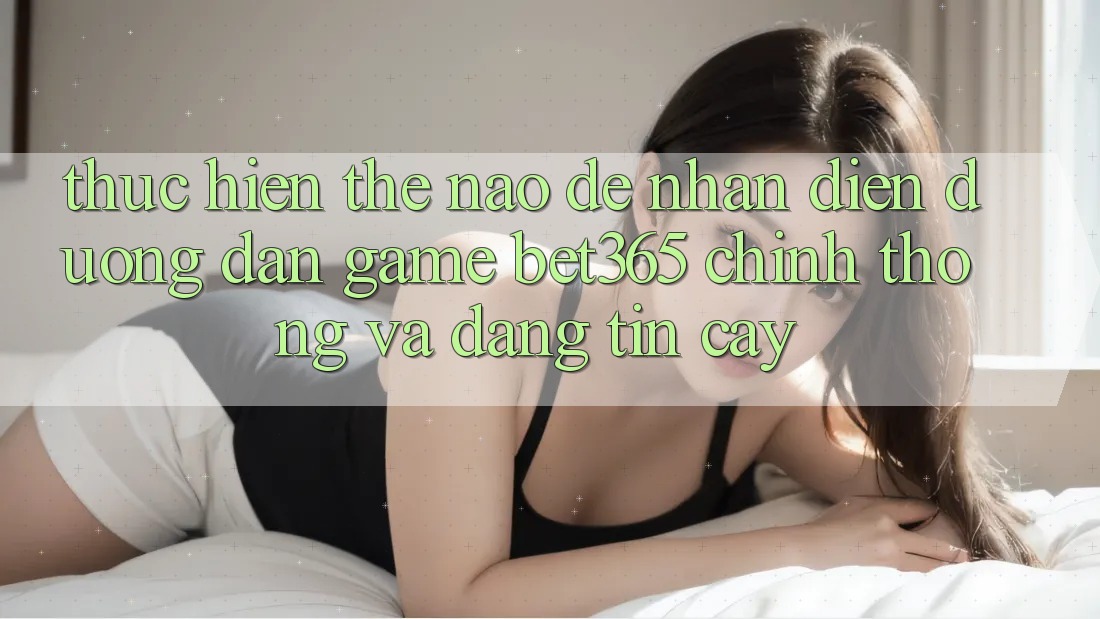 Thực hiện thế nào để nhận diện Đường dẫn Game bet365 chính thống và đáng tin cậy? Thực hiện thế nào để nhận diện Đường dẫn Game bet365 chính thống và đáng tin cậy?