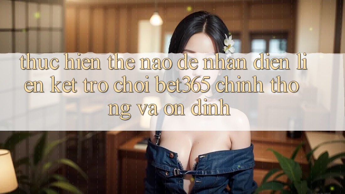 Thực hiện thế nào để nhận diện Liên kết Trò chơi bet365 chính thống và ổn định? Thực hiện thế nào để nhận diện Liên kết Trò chơi bet365 chính thống và ổn định?