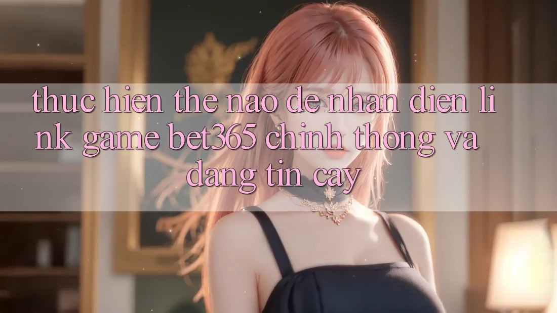 Thực hiện thế nào để nhận diện Link Game bet365 chính thống và đáng tin cậy? Thực hiện thế nào để nhận diện Link Game bet365 chính thống và đáng tin cậy?
