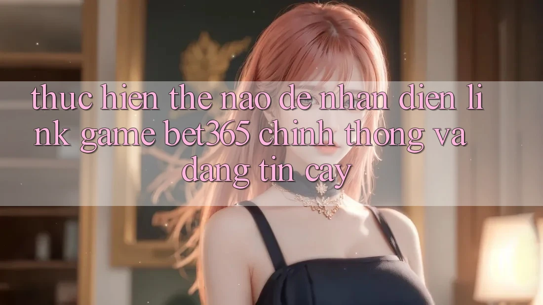 Thực hiện thế nào để nhận diện Link Game bet365 chính thống và đáng tin cậy? Thực hiện thế nào để nhận diện Link Game bet365 chính thống và đáng tin cậy?