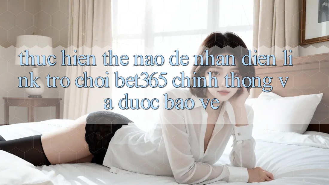Thực hiện thế nào để nhận diện Link Trò chơi bet365 chính thống và được bảo vệ?