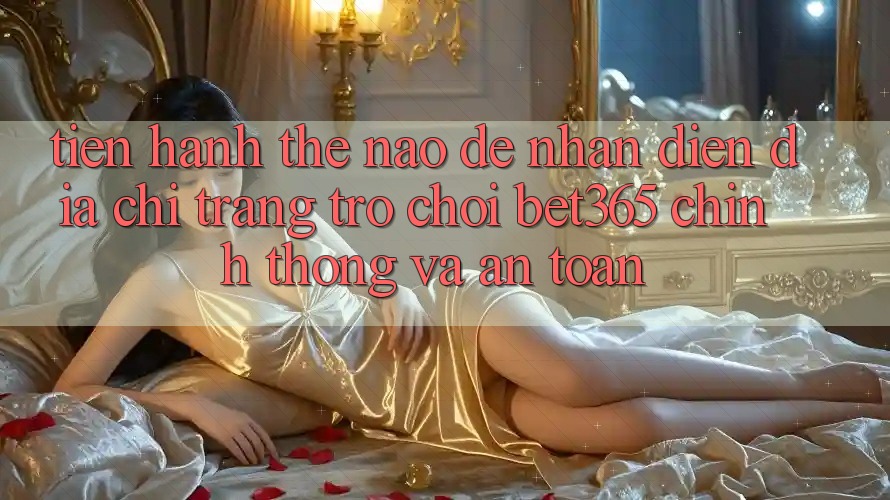 Tiến hành thế nào để nhận diện Địa chỉ trang Trò chơi bet365 chính thống và an toàn? Tiến hành thế nào để nhận diện Địa chỉ trang Trò chơi bet365 chính thống và an toàn?