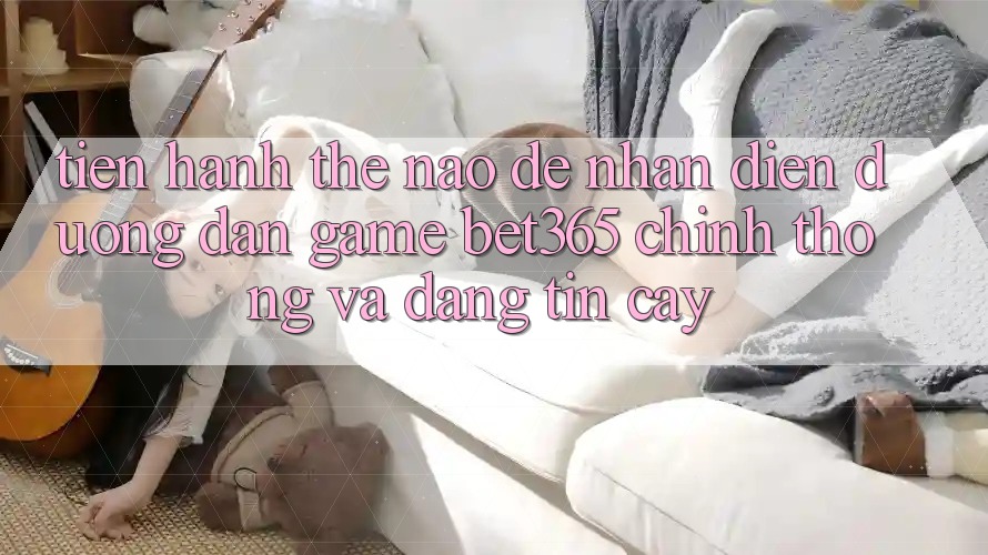Tiến hành thế nào để nhận diện Đường dẫn Game bet365 chính thống và đáng tin cậy?