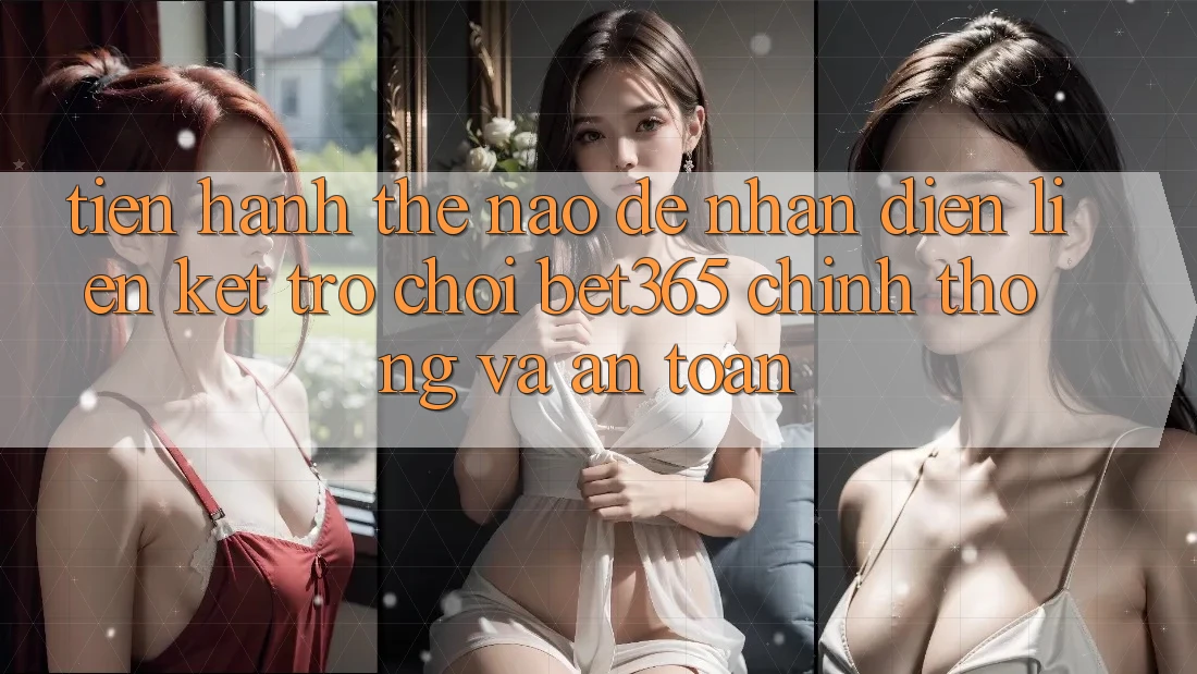 Tiến hành thế nào để nhận diện Liên kết Trò chơi bet365 chính thống và an toàn?