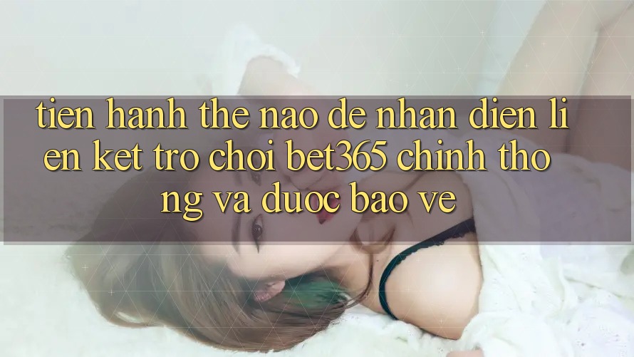 Tiến hành thế nào để nhận diện Liên kết Trò chơi bet365 chính thống và được bảo vệ?