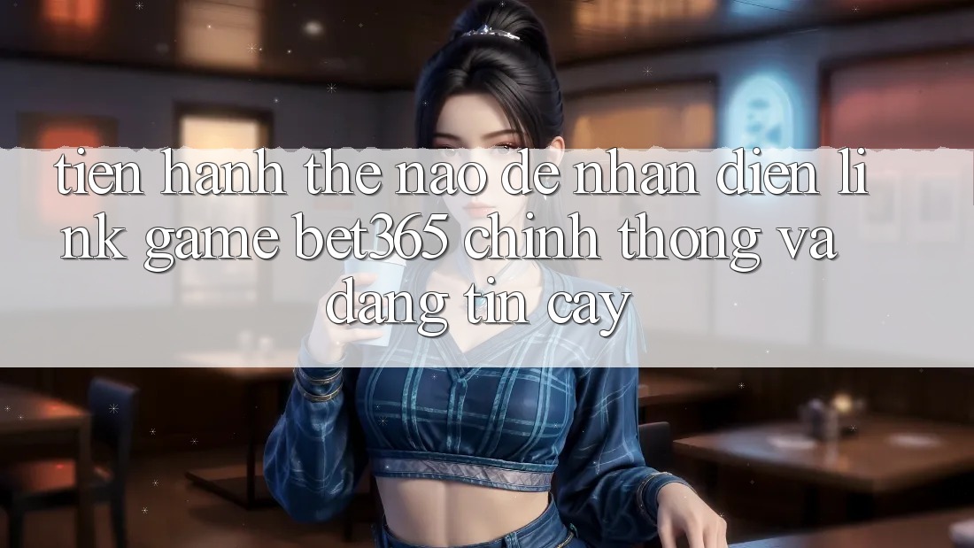 Tiến hành thế nào để nhận diện Link Game bet365 chính thống và đáng tin cậy? Tiến hành thế nào để nhận diện Link Game bet365 chính thống và đáng tin cậy?