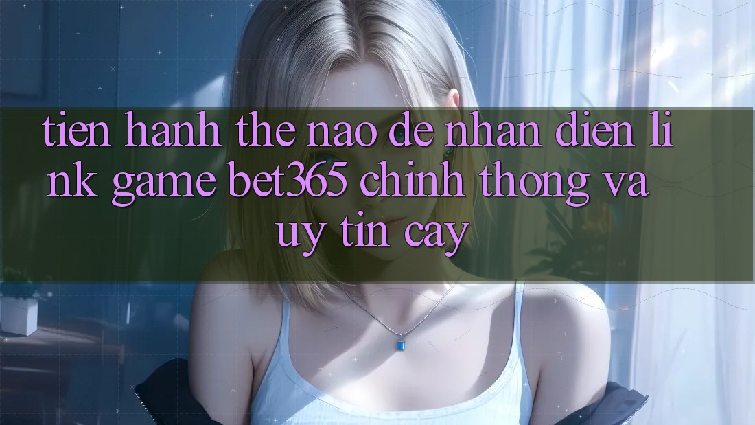 Tiến hành thế nào để nhận diện Link Game bet365 chính thống và uy tín cậy?