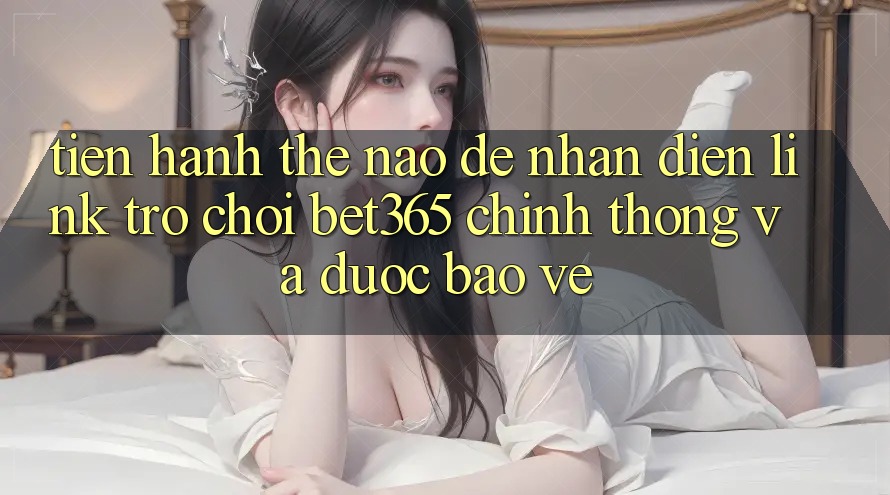 Tiến hành thế nào để nhận diện Link Trò chơi bet365 chính thống và được bảo vệ? Tiến hành thế nào để nhận diện Link Trò chơi bet365 chính thống và được bảo vệ?