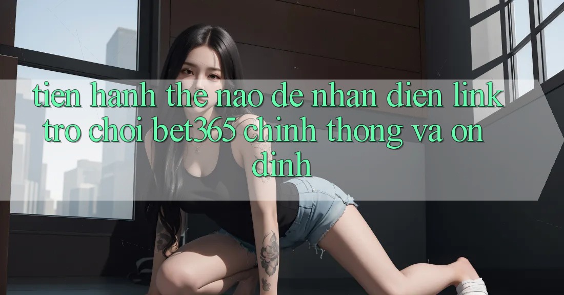 Tiến hành thế nào để nhận diện Link Trò chơi bet365 chính thống và ổn định? Tiến hành thế nào để nhận diện Link Trò chơi bet365 chính thống và ổn định?
