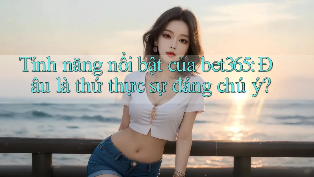 Tính năng nổi bật của bet365: Đâu là thứ thực sự đáng chú ý?