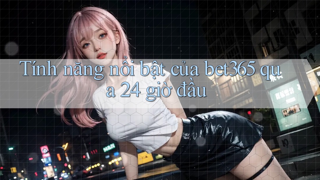Tính năng nổi bật của bet365 qua 24 giờ đầu